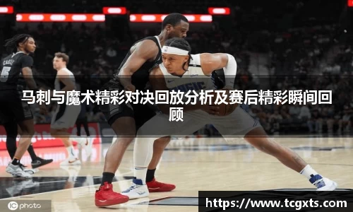 马刺与魔术精彩对决回放分析及赛后精彩瞬间回顾